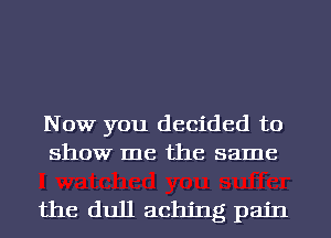 Now you decided to
show me the same

the dull aching pain
