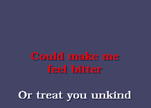 0r treat you unkind