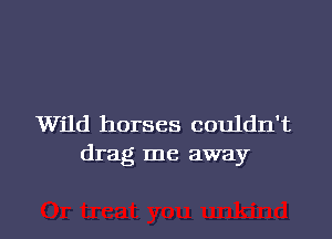Wild horses couldn't
drag me away