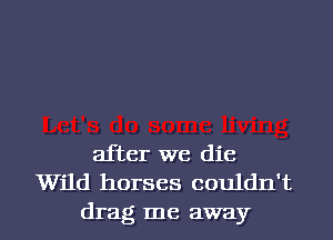 after we die
Wild horses couldn't
drag me away