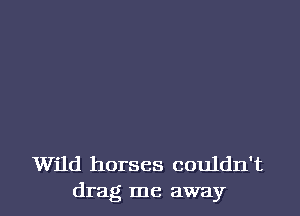 Wild horses couldn't
drag me away