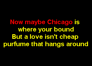 Now maybe Chicago is
where your bound
But a love isn't cheap
purfume that hangs around