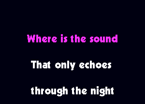 Where is the sound

That only echoes

through the night