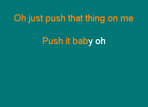 Oh just push that thing on me

Push it baby oh