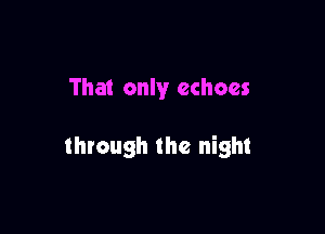 That only echoes

through the night