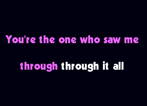 You're the one who saw me

through through it all