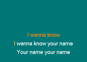 I wanna know

I wanna know your name

Your name your name