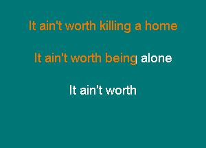It ain't worth killing a home

It ain't worth being alone

It ain't worth