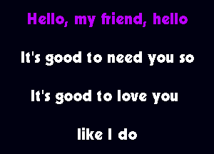 It's good to need you so

It's good to love you

like I do