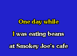 One day while

I was eating beans

at Smokey Joe's cafe