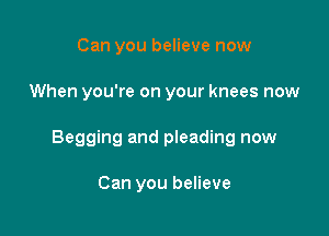 Can you believe now

When you're on your knees now

Begging and pleading now

Can you believe