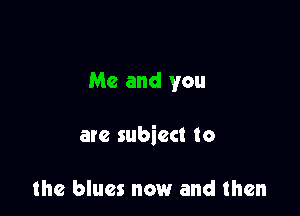 Me and you

are subiect to

the blues now and then