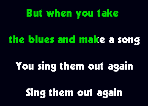 But when you take
the blues and make a song
You sing them out again

Sing them out again