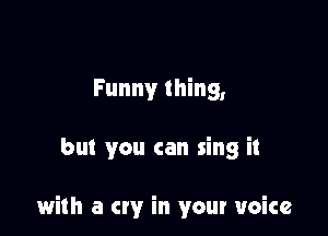 Funny thing,

but you can sing it

with a cry in your voice