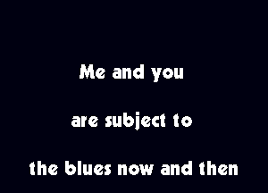 Me and you

are subiect to

the blues now and then