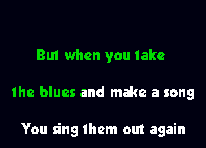 But when you take

the blues and make a song

You sing them out again