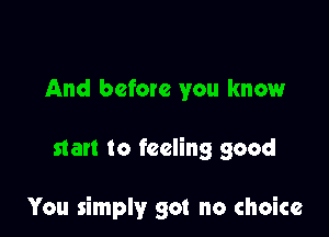 And before you know

star! to feeling good

You simply got no choice