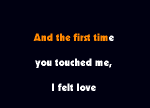 And the first time

you touched me,

I felt love
