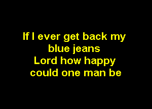 Ifl ever get back my
blue jeans

Lord how happy
could one man be