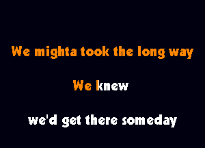 We mighla took the long way

We knew

we'd get there someday