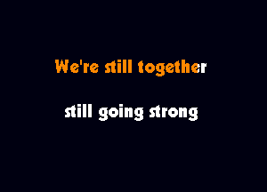 We're still together

still going strong