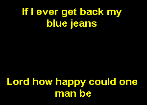 lfl ever get back my
blue jeans

Lord how happy could one
man be