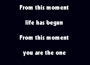 From this moment

life has begun

From this moment

you are the one