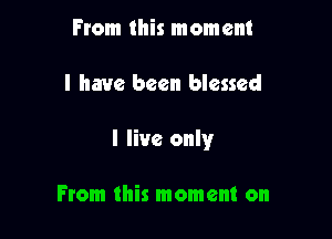 From this moment

I have been blessed

I live only

From this moment on