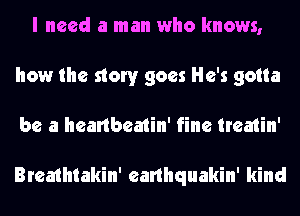 I need a man who knows,
how the story goes He's gotta
be a heartbeatin' fine treatin'

Breathtakin' earlhquakin' kind