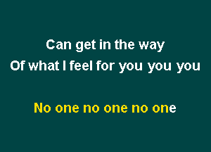 Can get in the way
or what I feel for you you you

No one no one no one