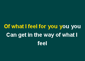 Of what I feel for you you you

Can get in the way of whatl
feel