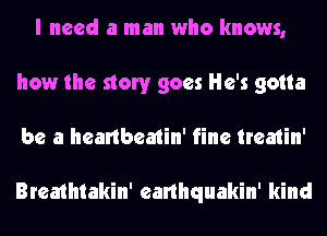 I need a man who knows,
how the story goes He's gotta
be a heartbeatin' fine treatin'

Breathtakin' earlhquakin' kind