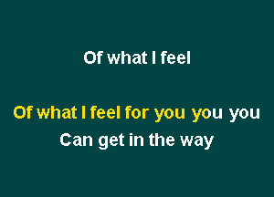 Of what I feel

Of what I feel for you you you
Can get in the way