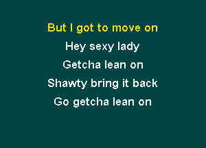 But I got to move on

Hey sexy lady

Getcha lean on
Shawty bring it back
Go getcha lean on