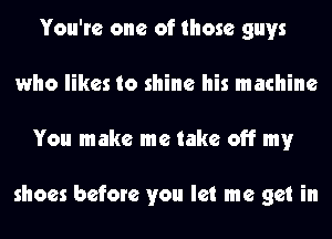 You're one of those guys
who likes to shine his machine
You make me take off my

shoes before you let me get in