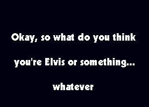 Okay, so what do you think

you'te Elvis or something...

whmever