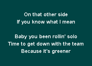 On that other side
If you know what I mean

Baby you been rollin' solo
Time to get down with the team
Because it's greener