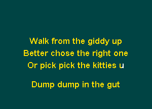Walk from the giddy up
Better chose the right one
Or pick pick the kitties u

Dump dump in the gut