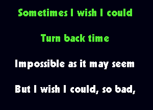 Sometimes I wish I could

Tum back time

Impossible as it mayr seem

But I wish I could, so bad,