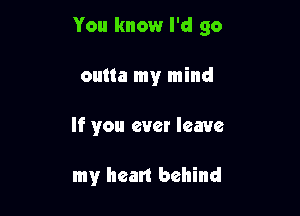 You know I'd go
outta my mind

If you ever leave

my heart behind