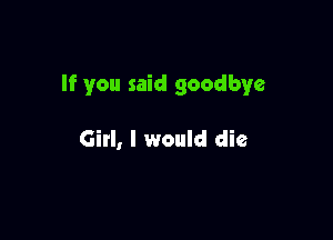 If you said goodbye

Girl, I would die