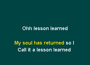 Ohh lesson learned

My soul has returned so I
Call it a lesson learned