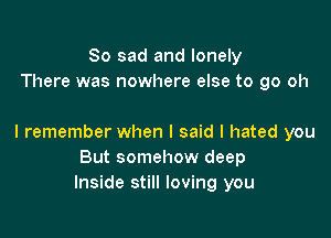 So sad and lonely
There was nowhere else to go oh

I remember when I said I hated you
But somehow deep
Inside still loving you