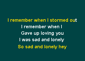 I remember when I stormed out
I remember when I

Gave up loving you
I was sad and lonely

So sad and lonely hey