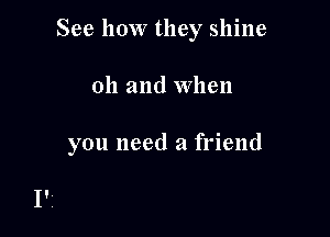 See how they shine

oh and when

you need a friend