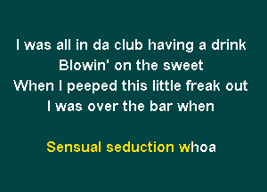 I was all in da club having a drink
Biowin' on the sweet
When I peeped this little freak out

I was over the bar when

Sensual seduction whoa