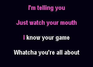 I'm telling you

Just watch your mouth

I know your game

Whatcha you're all about