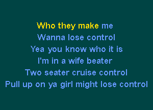 Who they make me
Wanna lose control
Yea you know who it is

I'm in a wife beater
Two seater cruise control
Pull up on ya girl might lose control