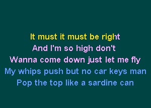 It must it must be right
And I'm so high don't
Wanna come down just let me fly
My whips push but no car keys man
Pop the top like a sardine can