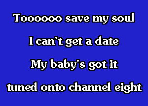 T000000 save my soul
I can't get a date
My baby's got it

tuned onto channel eight